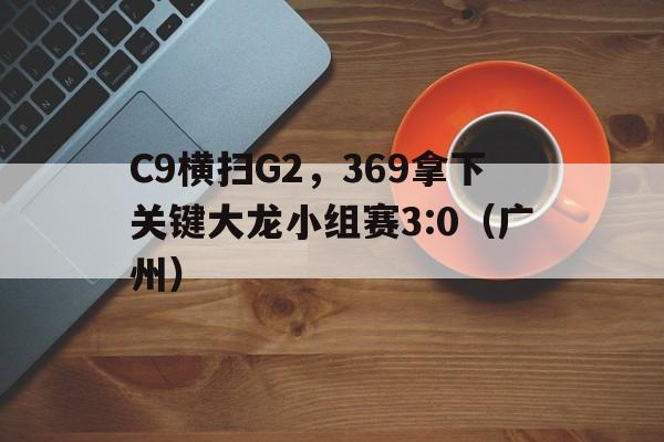 开云体育中国-C9横扫G2，369拿下关键大龙小组赛3:0（广州）